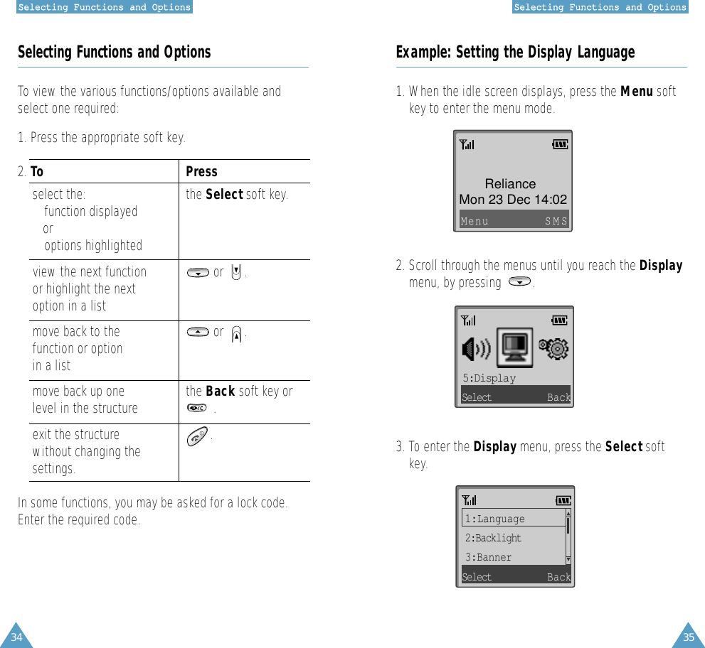 34SSeelleeccttiinngg  FFuunnccttiioonnss  aanndd  OOppttiioonnss35SSeelleeccttiinngg  FFuunnccttiioonnss  aanndd  OOppttiioonnssSelecting Functions and OptionsTo view the various functions/options available andselect one required:1. Press the appropriate soft key. 2. To Press select the: the Select soft key. • function displayedor• options highlightedview the next function or      .  or highlight the nextoption in a listmove back to the  or      .function or optionin a listmove back up one the Back soft key orlevel in the structure .exit the structure  .without changing the settings. In some functions, you may be asked for a lock code.Enter the required code.Example: Setting the Display Language1. When the idle screen displays, press the Menu softkey to enter the menu mode. 2. Scroll through the menus until you reach the Displaymenu, by pressing         .3. To enter the Display menu, press the Select softkey. Mon 23 Dec 14:02RelianceMenu SMS5:DisplaySelect Back1:Language2:Backlight3:BannerSelect Back