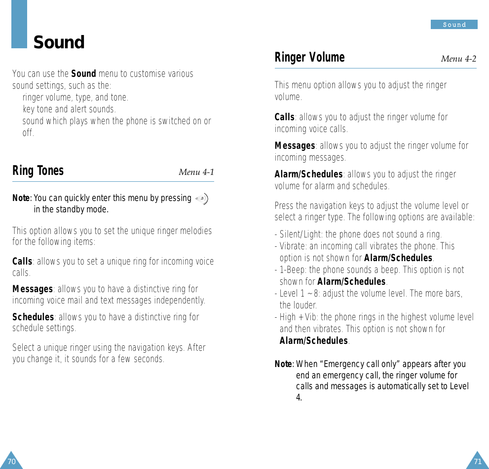 71SSoouunndd70SoundYou can use the Sound menu to customise varioussound settings, such as the:• ringer volume, type, and tone.• key tone and alert sounds.• sound which plays when the phone is switched on oroff.Ring Tones Menu 4-1Note: You can quickly enter this menu by pressingin the standby mode.This option allows you to set the unique ringer melodiesfor the following items: Calls: allows you to set a unique ring for incoming voicecalls. Messages: allows you to have a distinctive ring forincoming voice mail and text messages independently.Schedules: allows you to have a distinctive ring forschedule settings.Select a unique ringer using the navigation keys. Afteryou change it, it sounds for a few seconds. Ringer Volume Menu 4-2This menu option allows you to adjust the ringervolume. Calls: allows you to adjust the ringer volume forincoming voice calls.Messages: allows you to adjust the ringer volume forincoming messages.Alarm/Schedules: allows you to adjust the ringervolume for alarm and schedules.Press the navigation keys to adjust the volume level orselect a ringer type. The following options are available:- Silent/Light: the phone does not sound a ring.- Vibrate: an incoming call vibrates the phone. Thisoption is not shown for Alarm/Schedules.- 1-Beep: the phone sounds a beep. This option is notshown for Alarm/Schedules.- Level 1 ~ 8: adjust the volume level. The more bars,the louder.- High + Vib: the phone rings in the highest volume leveland then vibrates. This option is not shown forAlarm/Schedules.Note: When “Emergency call only” appears after youend an emergency call, the ringer volume forcalls and messages is automatically set to Level4.