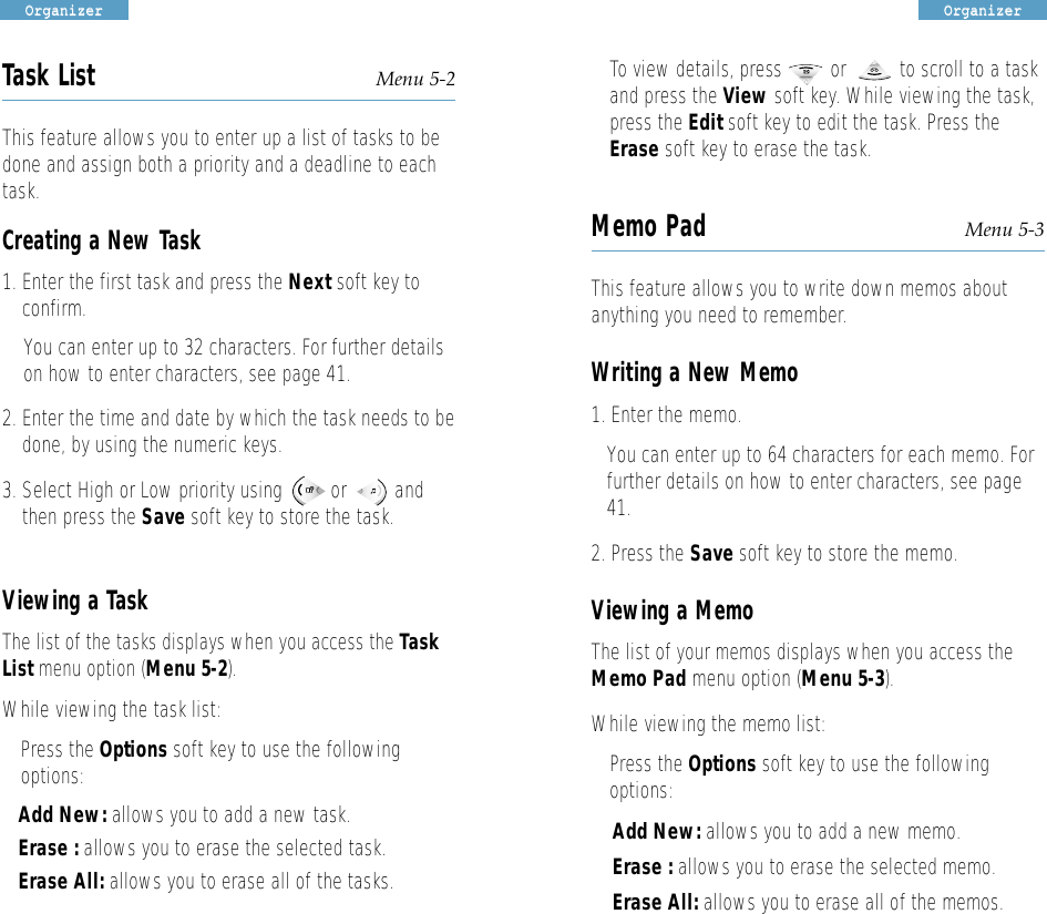 OOrrggaanniizzeerrOOrrggaanniizzeerrTask List Menu 5-2This feature allows you to enter up a list of tasks to bedone and assign both a priority and a deadline to eachtask. Creating a New Task1. Enter the first task and press the Next soft key toconfirm.You can enter up to 32 characters. For further detailson how to enter characters, see page 41.2. Enter the time and date by which the task needs to bedone, by using the numeric keys.3. Select High or Low priority using         or         andthen press the Save soft key to store the task.Viewing a TaskThe list of the tasks displays when you access the TaskList menu option (Menu 5-2).While viewing the task list:• Press the Options soft key to use the followingoptions:Add New: allows you to add a new task.Erase : allows you to erase the selected task. Erase All: allows you to erase all of the tasks.• To view details, press         or          to scroll to a taskand press the View soft key. While viewing the task,press the Edit soft key to edit the task. Press theErase soft key to erase the task.Memo Pad Menu 5-3This feature allows you to write down memos aboutanything you need to remember. Writing a New Memo1. Enter the memo. You can enter up to 64 characters for each memo. Forfurther details on how to enter characters, see page41.2. Press the Save soft key to store the memo.Viewing a MemoThe list of your memosdisplays when you access theMemo Pad menu option (Menu 5-3). While viewing the memo list:• Press the Options soft key to use the followingoptions:Add New: allows you to add a new memo.Erase : allows you to erase the selected memo. Erase All: allows you to erase all of the memos.