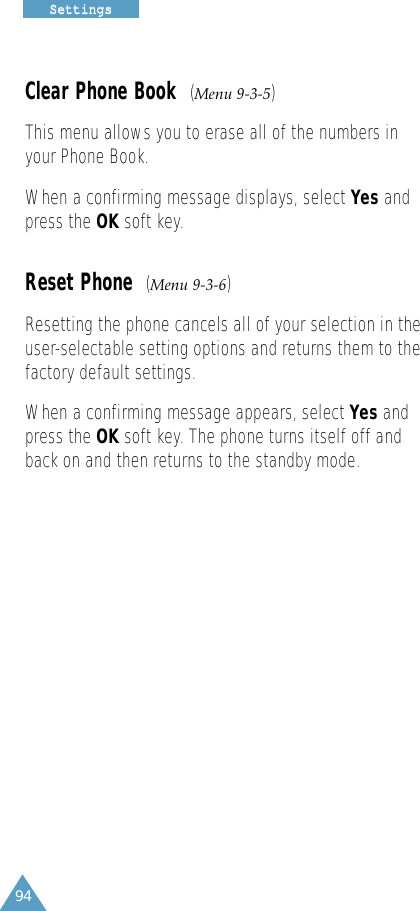 94SSeettttiinnggssClear Phone Book  (Menu 9-3-5)This menu allows you to erase all of the numbers inyour Phone Book.When a confirming message displays, select Yes andpress the OK soft key.Reset Phone  (Menu 9-3-6)Resetting the phone cancels all of your selection in theuser-selectable setting options and returns them to thefactory default settings.When a confirming message appears, select Yes andpress the OK soft key. The phone turns itself off andback on and then returns to the standby mode.