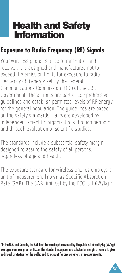 95Health and Safety InformationExposure to Radio Frequency (RF) SignalsYour wireless phone is a radio transmitter andreceiver. It is designed and manufactured not toexceed the emission limits for exposure to radiofrequency (RF) energy set by the FederalCommunications Commission (FCC) of the U.S.Government. These limits are part of comprehensiveguidelines and establish permitted levels of RF energyfor the general population. The guidelines are basedon the safety standards that were developed byindependent scientific organizations through periodicand through evaluation of scientific studies.The standards include a substantial safety margindesigned to assure the safety of all persons,regardless of age and health.The exposure standard for wireless phones employs aunit of measurement known as Specific AbsorptionRate (SAR). The SAR limit set by the FCC is 1.6W/kg *.*In the U.S. and Canada, the SAR limit for mobile phones used by the public is 1.6 watts/kg (W/kg)averaged over one gram of tissue. The standard incorporates a substantial margin of safety to giveadditional protection for the public and to account for any variations in measurements.