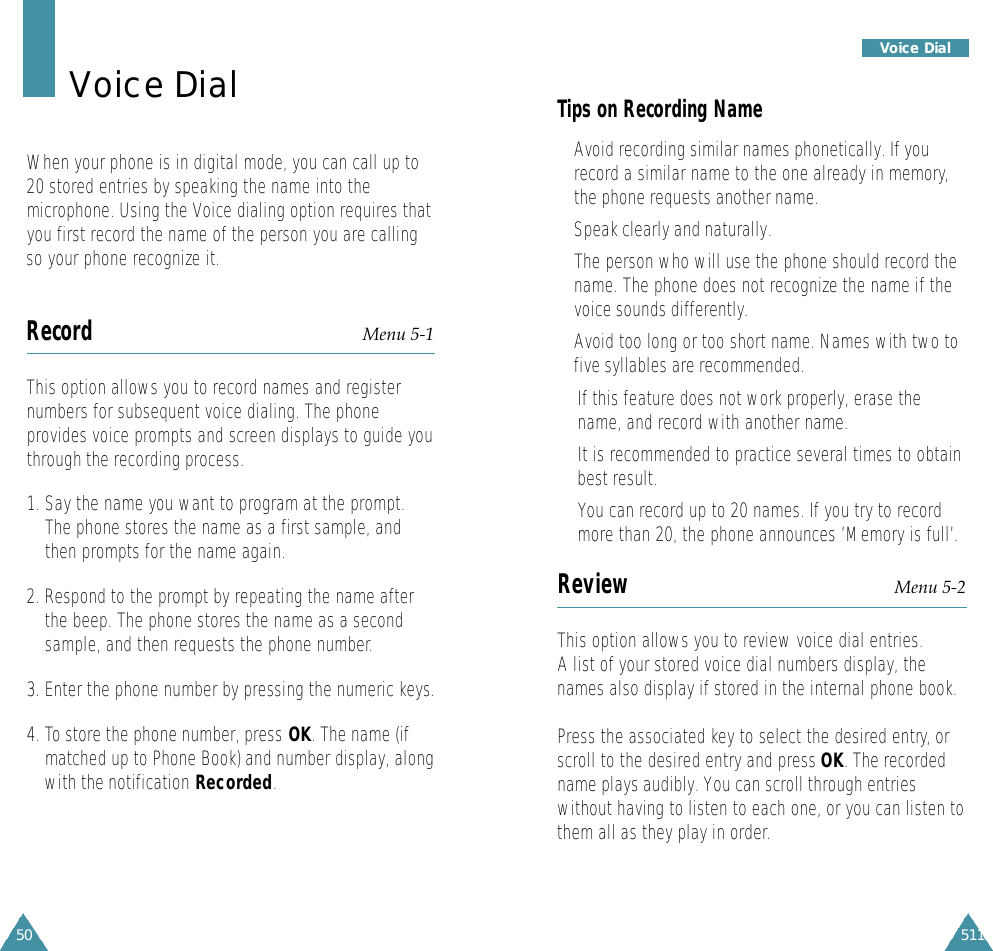 511Voice Dial50Voice DialWhen your phone is in digital mode, you can call up to20 stored entries by speaking the name into themicrophone. Using the Voice dialing option requires thatyou first record the name of the person you are callingso your phone recognize it.Record Menu 5-1This option allows you to record names and registernumbers for subsequent voice dialing. The phoneprovides voice prompts and screen displays to guide youthrough the recording process.1. Say the name you want to program at the prompt.The phone stores the name as a first sample, andthen prompts for the name again.2. Respond to the prompt by repeating the name afterthe beep. The phone stores the name as a secondsample, and then requests the phone number.3. Enter the phone number by pressing the numeric keys.4. To store the phone number, press OK. The name (ifmatched up to Phone Book) and number display, alongwith the notification Recorded.Tips on Recording Name• Avoid recording similar names phonetically. If yourecord a similar name to the one already in memory,the phone requests another name.• Speak clearly and naturally.•The person who will use the phone should record thename. The phone does not recognize the name if thevoice sounds differently.• Avoid too long or too short name. Names with two tofive syllables are recommended.•If this feature does not work properly, erase thename, and record with another name.•It is recommended to practice several times to obtainbest result.• You can record up to 20 names. If you try to recordmore than 20, the phone announces ’Memory is full’.Review Menu 5-2This option allows you to review voice dial entries.A list of your stored voice dial numbers display, thenames also display if stored in the internal phone book.Press the associated key to select the desired entry, orscroll to the desired entry and press OK. The recordedname plays audibly. You can scroll through entrieswithout having to listen to each one, or you can listen tothem all as they play in order.
