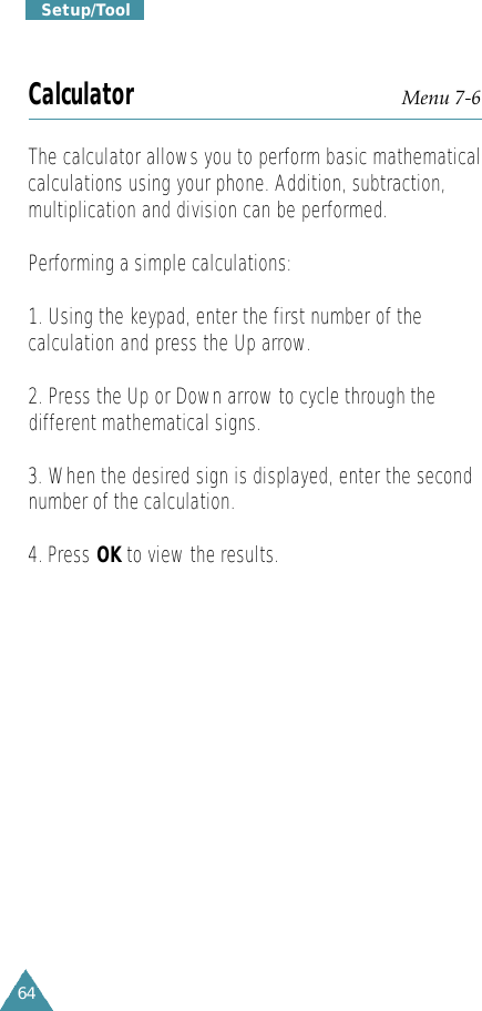 64S e t u p / T o o lCalculator Menu 7-6The calculator allows you to perform basic mathematicalcalculations using your phone. Addition, subtraction,multiplication and division can be performed.Performing a simple calculations:1. Using the keypad, enter the first number of thecalculation and press the Up arrow.2. Press the Up or Down arrow to cycle through thedifferent mathematical signs.3. When the desired sign is displayed, enter the secondnumber of the calculation.4. Press OK to view the results.