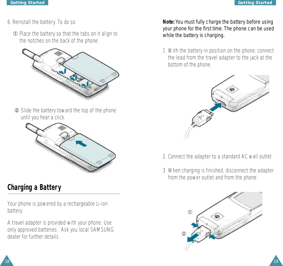 18Getting Started19Getting StartedN o t e :You must fully charge the battery before usingyour phone for the first time. The phone can be usedwhile the battery is charg i n g .1. With the battery in position on the phone, connectthe lead from the travel adapter to the jack at thebottom of the phone.6. Reinstall the battery. To do so:➀Place the battery so that the tabs on it align tothe notches on the back of the phone.Charging a BatteryYour phone is powered by a rechargeable Li-ionbattery.A travel adapter is provided with your phone. Useonly approved batteries . Ask you local SAMSUNGdealer for further details.➁Slide the battery toward the top of the phoneuntil you hear a click.2. Connect the adapter to a standard AC wall outlet.3. When charging is finished, disconnect the adapterfrom the power outlet and from the phone.➀➀➁