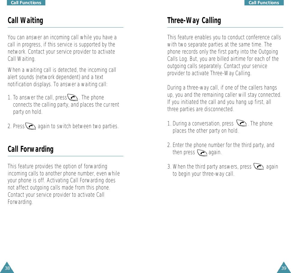 38Call Functions39Call FunctionsCall WaitingYou can answer an incoming call while you have acall in progress, if this service is supported by thenetwork. Contact your service provider to activateCall Waiting.When a waiting call is detected, the incoming callalert sounds (network dependent) and a textnotification displays. To answer a waiting call:1. To answer the call, press        . The phoneconnects the calling party, and places the currentparty on hold.2. Press         again to switch between two parties.Call ForwardingThis feature provides the option of forwardingincoming calls to another phone number, even whileyour phone is off. Activating Call Forwarding doesnot affect outgoing calls made from this phone.Contact your service provider to activate CallForwarding.Three-Way CallingThis feature enables you to conduct conference callswith two separate parties at the same time. Thephone records only the first party into the OutgoingCalls Log. But, you are billed airtime for each of theoutgoing calls separately. Contact your serviceprovider to activate Three-Way Calling.During a three-way call, if one of the callers hangsup, you and the remaining caller will stay connected.If you initiated the call and you hang up first, allthree parties are disconnected.1. During a conversation, press  . The phoneplaces the other party on hold.2. Enter the phone number for the third party, andthen press  again. 3. When the third party answers, press  againto begin your three-way call. 