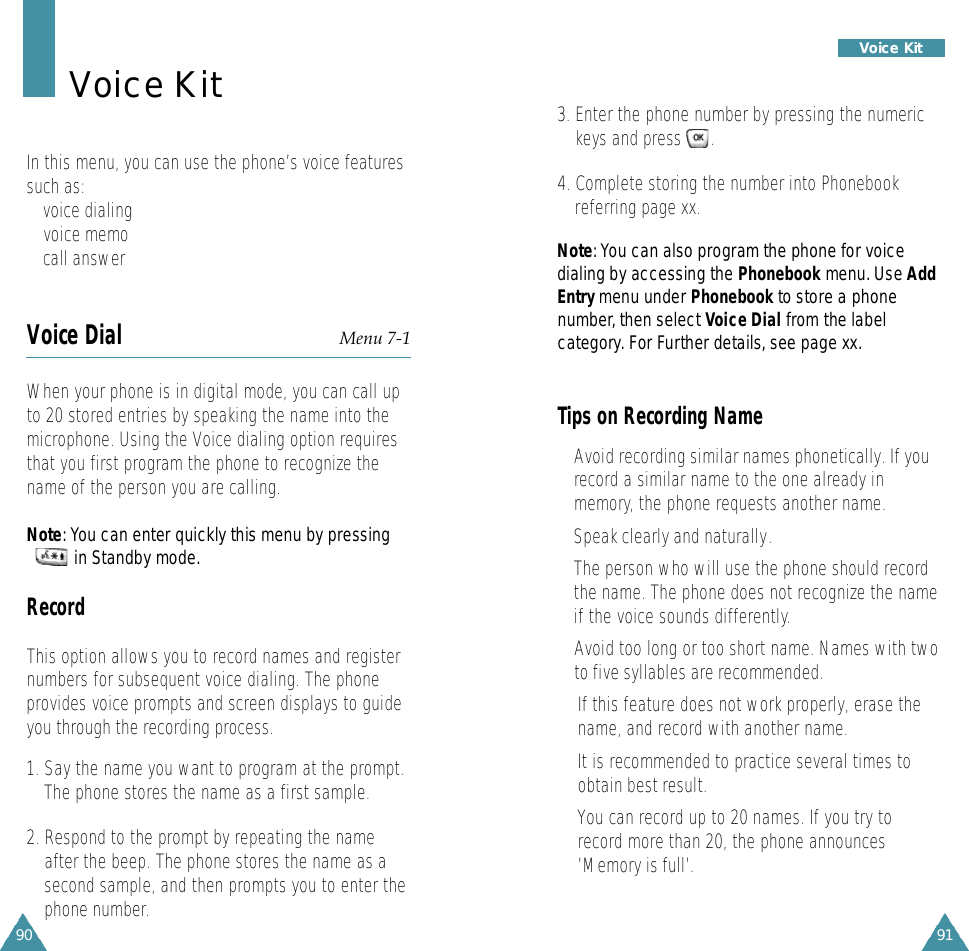 91Voice Kit90Voice KitIn this menu, you can use the phone’s voice featuressuch as:• voice dialing• voice memo• call answerVoice Dial Menu 7-1When your phone is in digital mode, you can call upto 20 stored entries by speaking the name into themicrophone. Using the Voice dialing option requiresthat you first program the phone to recognize thename of the person you are calling.N o t e: You can enter quickly this menu by pressing in Standby mode.RecordThis option allows you to record names and registernumbers for subsequent voice dialing. The phoneprovides voice prompts and screen displays to guideyou through the recording process.1. Say the name you want to program at the prompt.The phone stores the name as a first sample.2. Respond to the prompt by repeating the nameafter the beep. The phone stores the name as asecond sample, and then prompts you to enter thephone number.3. Enter the phone number by pressing the numerickeys and press      .4. Complete storing the number into Phonebookreferring page xx.N o t e: You can also program the phone for voicedialing by accessing the P h o n e b o o k menu. Use A d dE n t rymenu under P h o n e b o o kto store a phonen u m b e r, then select Voice Dial f rom the labelc a t e g o ry. For Further details, see page xx.Tips on Recording Name• Avoid recording similar names phonetically. If yourecord a similar name to the one already inmemory, the phone requests another name.• Speak clearly and naturally.•The person who will use the phone should recordthe name. The phone does not recognize the nameif the voice sounds differently.• Avoid too long or too short name. Names with twoto five syllables are recommended.•If this feature does not work properly, erase thename, and record with another name.•It is recommended to practice several times toobtain best result.• You can record up to 20 names. If you try torecord more than 20, the phone announces’Memory is full’.