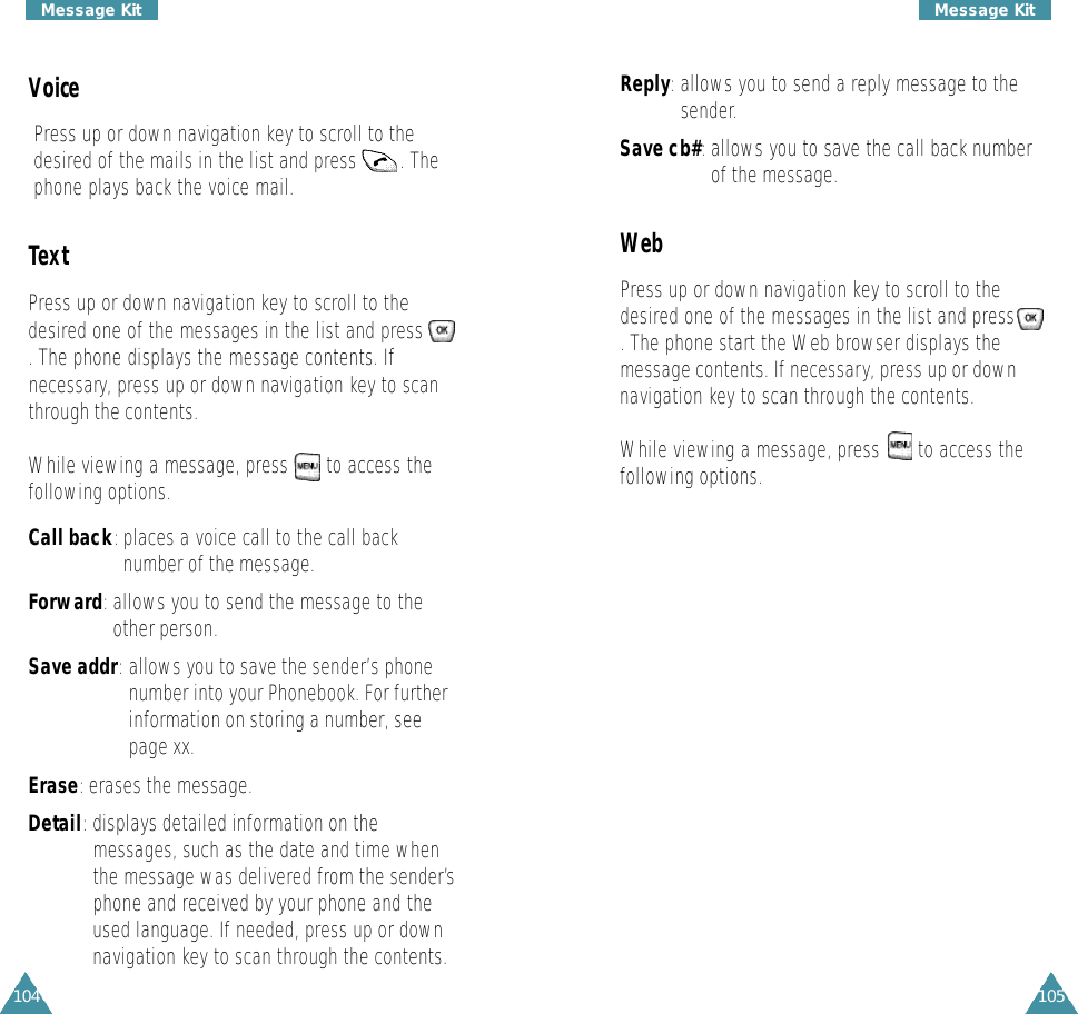 105Message Kit104Message KitVoicePress up or down navigation key to scroll to thedesired of the mails in the list and press        . Thephone plays back the voice mail.TextPress up or down navigation key to scroll to thedesired one of the messages in the list and press. The phone displays the message contents. Ifnecessary, press up or down navigation key to scanthrough the contents.While viewing a message, press       to access thefollowing options.Call back:places a voice call to the call backnumber of the message.Forward:allows you to send the message to theother person.Save addr: allows you to save the sender’s phonenumber into your Phonebook. For furtherinformation on storing a number, seepage xx.Erase: erases the message. Detail: displays detailed information on themessages, such as the date and time whenthe message was delivered from the sender’sphone and received by your phone and theused language. If needed, press up or downnavigation key to scan through the contents. Reply:allows you to send a reply message to thesender.Save cb#:allows you to save the call back numberof the message.WebPress up or down navigation key to scroll to thedesired one of the messages in the list and press. The phone start the Web browser displays themessage contents. If necessary, press up or downnavigation key to scan through the contents.While viewing a message, press       to access thefollowing options.