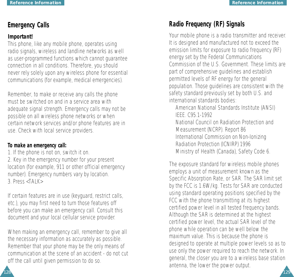 129Reference Information128Reference InformationEmergency CallsImportant!This phone, like any mobile phone, operates usingradio signals, wireless and landline networks as wellas user-programmed functions which cannot guaranteeconnection in all conditions. Therefore, you shouldnever rely solely upon any wireless phone for essentialcommunications (for example, medical emergencies).Remember, to make or receive any calls the phonemust be switched on and in a service area withadequate signal strength. Emergency calls may not bepossible on all wireless phone networks or whencertain network services and/or phone features are inuse. Check with local service providers.To make an emergency call:1. If the phone is not on, switch it on.2. Key in the emergency number for your presentlocation (for example, 911 or other official emergencynumber). Emergency numbers vary by location.3. Press &lt;TALK&gt;If certain features are in use (keyguard, restrict calls,etc.), you may first need to turn those features offbefore you can make an emergency call. Consult thisdocument and your local cellular service provider.When making an emergency call, remember to give allthe necessary information as accurately as possible.Remember that your phone may be the only means ofcommunication at the scene of an accident - do not cutoff the call until given permission to do so.Radio Frequency (RF) SignalsYour mobile phone is a radio transmitter and receiver.It is designed and manufactured not to exceed theemission limits for exposure to radio frequency (RF)energy set by the Federal CommunicationsCommission of the U.S. Government. These limits arepart of comprehensive guidelines and establishpermitted levels of RF energy for the generalpopulation. Those guidelines are consistent with thesafety standard previously set by both U.S. andinternational standards bodies:•American National Standards Institute (ANSI)IEEE. C95.1-1992•National Council on Radiation Protection andMeasurement (NCRP). Report 86• International Commission on Non-IonizingRadiation Protection (ICNIRP) 1996•Ministry of Health (Canada), Safety Code 6.The exposure standard for wireless mobile phonesemploys a unit of measurement known as theSpecific Absorption Rate, or SAR. The SAR limit setby the FCC is 1.6W/kg. Tests for SAR are conductedusing standard operating positions specified by theFCC with the phone transmitting at its highestcertified power level in all tested frequency bands.Although the SAR is determined at the highestcertified power level, the actual SAR level of thephone while operation can be well below themaximum value. This is because the phone isdesigned to operate at multiple power levels so as touse only the power required to reach the network. Ingeneral, the closer you are to a wireless base stationantenna, the lower the power output. 