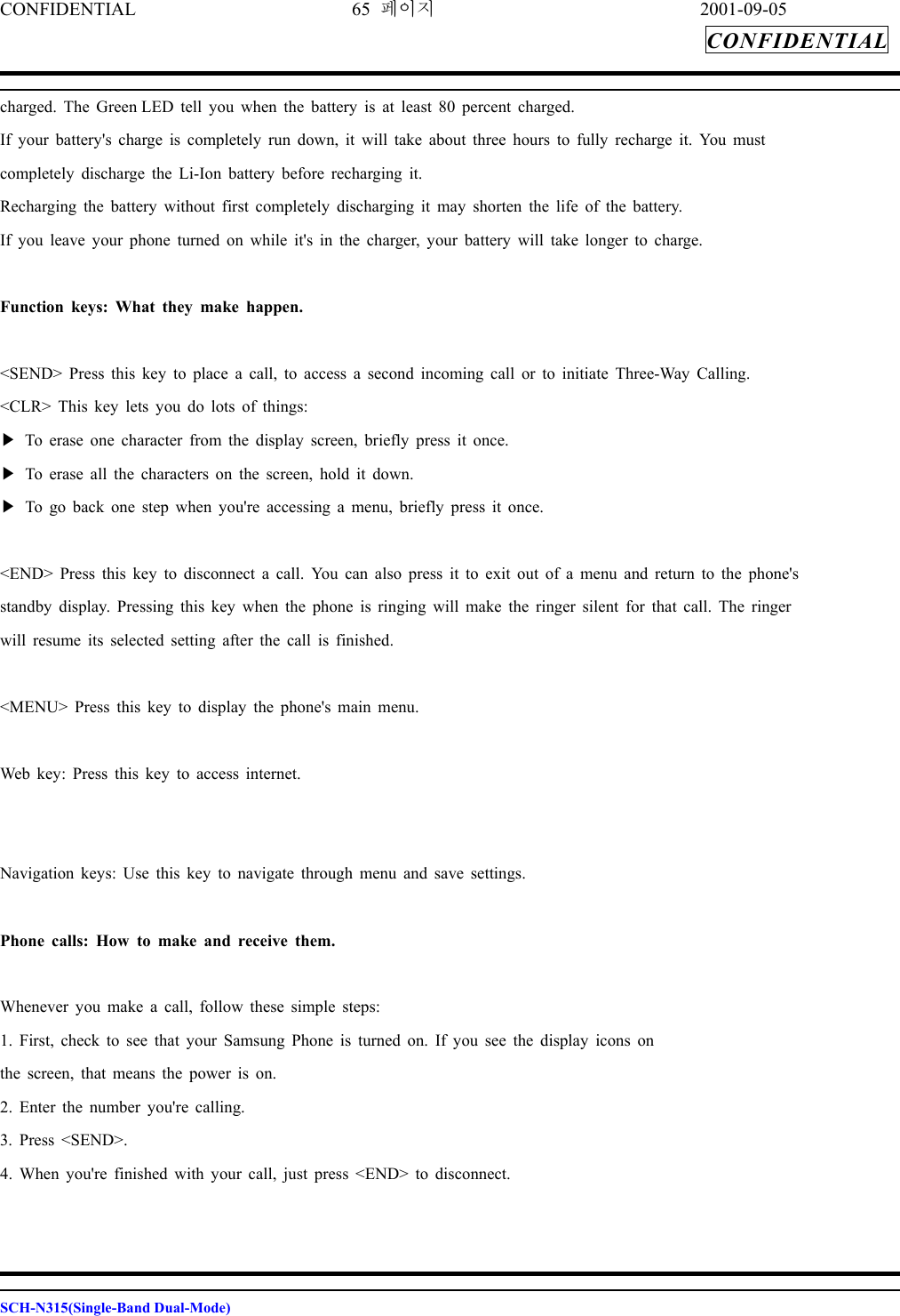 CONFIDENTIAL 65 페이지 2001-09-05 CONFIDENTIAL  charged. The Green LED tell you when the battery is at least 80 percent charged. If your battery&apos;s charge is completely run down, it will take about three hours to fully recharge it. You must completely discharge the Li-Ion battery before recharging it. Recharging the battery without first completely discharging it may shorten the life of the battery. If you leave your phone turned on while it&apos;s in the charger, your battery will take longer to charge.  Function keys: What they make happen.  &lt;SEND&gt; Press this key to place a call, to access a second incoming call or to initiate Three-Way Calling. &lt;CLR&gt; This key lets you do lots of things: ▶ To erase one character from the display screen, briefly press it once. ▶ To erase all the characters on the screen, hold it down. ▶ To go back one step when you&apos;re accessing a menu, briefly press it once.  &lt;END&gt; Press this key to disconnect a call. You can also press it to exit out of a menu and return to the phone&apos;s standby display. Pressing this key when the phone is ringing will make the ringer silent for that call. The ringer will resume its selected setting after the call is finished.  &lt;MENU&gt; Press this key to display the phone&apos;s main menu.  Web key: Press this key to access internet.   Navigation keys: Use this key to navigate through menu and save settings.  Phone calls: How to make and receive them.  Whenever you make a call, follow these simple steps: 1. First, check to see that your Samsung Phone is turned on. If you see the display icons on the screen, that means the power is on. 2. Enter the number you&apos;re calling. 3. Press &lt;SEND&gt;. 4. When you&apos;re finished with your call, just press &lt;END&gt; to disconnect.    SCH-N315(Single-Band Dual-Mode) 