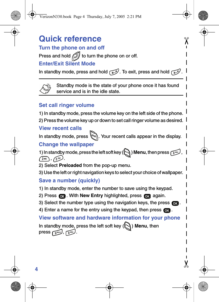 4Quick referenceTurn the phone on and offPress and hold   to turn the phone on or off.Enter/Exit Silent ModeIn standby mode, press and hold  . To exit, press and hold  .Standby mode is the state of your phone once it has found service and is in the idle state.Set call ringer volume1) In standby mode, press the volume key on the left side of the phone.2) Press the volume key up or down to set call ringer volume as desired.View recent callsIn standby mode, press  . Your recent calls appear in the display.Change the wallpaper1) In standby mode, press the left soft key ( ) Menu, then press  , , .2) Select Preloaded from the pop-up menu.3) Use the left or right navigation keys to select your choice of wallpaper.Save a number (quickly)1) In standby mode, enter the number to save using the keypad.2) Press  . With New Entry highlighted, press   again.3) Select the number type using the navigation keys, the press  .4) Enter a name for the entry using the keypad, then press  .View software and hardware information for your phoneIn standby mode, press the left soft key ( ) Menu, then press , .✂✂VerizonN330.book  Page 4  Thursday, July 7, 2005  2:21 PM