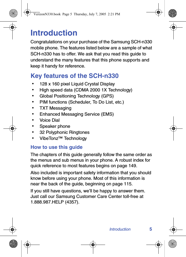 Introduction 5IntroductionCongratulations on your purchase of the Samsung SCH-n330 mobile phone. The features listed below are a sample of what SCH-n330 has to offer. We ask that you read this guide to understand the many features that this phone supports and keep it handy for reference.Key features of the SCH-n330 • 128 x 160 pixel Liquid Crystal Display • High speed data (CDMA 2000 1X Technology) • Global Positioning Technology (GPS) • PIM functions (Scheduler, To Do List, etc.) • TXT Messaging • Enhanced Messaging Service (EMS) • Voice Dial • Speaker phone • 32 Polyphonic Ringtones • VibeTonz™ TechnologyHow to use this guideThe chapters of this guide generally follow the same order as the menus and sub menus in your phone. A robust index for quick reference to most features begins on page 149.Also included is important safety information that you should know before using your phone. Most of this information is near the back of the guide, beginning on page 115.If you still have questions, we’ll be happy to answer them. Just call our Samsung Customer Care Center toll-free at 1.888.987.HELP (4357).VerizonN330.book  Page 5  Thursday, July 7, 2005  2:21 PM