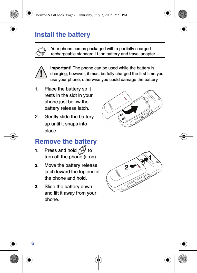 6Install the batteryYour phone comes packaged with a partially charged rechargeable standard Li-Ion battery and travel adapter.Important! The phone can be used while the battery is charging; however, it must be fully charged the first time you use your phone, otherwise you could damage the battery.1. Place the battery so it rests in the slot in your phone just below the battery release latch.2. Gently slide the battery up until it snaps into place.Remove the battery1. Press and hold   to turn off the phone (if on).2. Move the battery release latch toward the top end of the phone and hold.3. Slide the battery down and lift it away from your phone.VerizonN330.book  Page 6  Thursday, July 7, 2005  2:21 PM