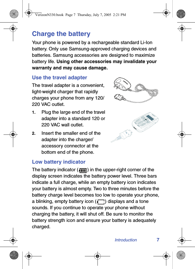 Introduction 7Charge the batteryYour phone is powered by a rechargeable standard Li-Ion battery. Only use Samsung-approved charging devices and batteries. Samsung accessories are designed to maximize battery life. Using other accessories may invalidate your warranty and may cause damage.Use the travel adapterThe travel adapter is a convenient, light-weight charger that rapidly charges your phone from any 120/220 VAC outlet.1. Plug the large end of the travel adapter into a standard 120 or 220 VAC wall outlet.2. Insert the smaller end of the adapter into the charger/accessory connector at the bottom end of the phone.Low battery indicatorThe battery indicator ( ) in the upper-right corner of the display screen indicates the battery power level. Three bars indicate a full charge, while an empty battery icon indicates your battery is almost empty. Two to three minutes before the battery charge level becomes too low to operate your phone, a blinking, empty battery icon ( ) displays and a tone sounds. If you continue to operate your phone without charging the battery, it will shut off. Be sure to monitor the battery strength icon and ensure your battery is adequately charged.VerizonN330.book  Page 7  Thursday, July 7, 2005  2:21 PM