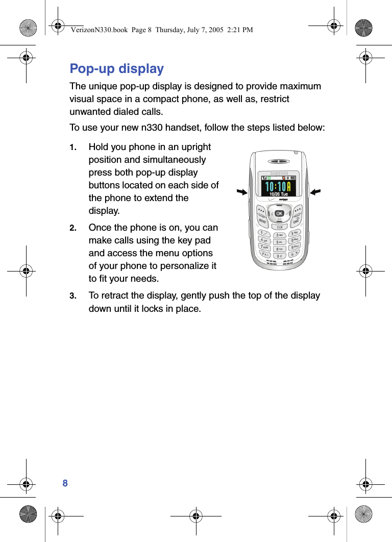 8Pop-up displayThe unique pop-up display is designed to provide maximum visual space in a compact phone, as well as, restrict unwanted dialed calls.To use your new n330 handset, follow the steps listed below:1. Hold you phone in an upright position and simultaneously press both pop-up display buttons located on each side of the phone to extend the display.2. Once the phone is on, you can make calls using the key pad and access the menu options of your phone to personalize it to fit your needs.3. To retract the display, gently push the top of the display down until it locks in place.VerizonN330.book  Page 8  Thursday, July 7, 2005  2:21 PM