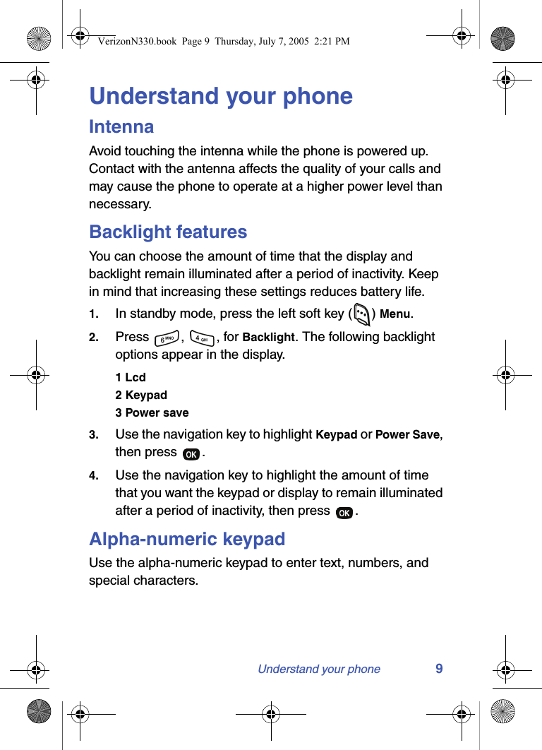 Understand your phone 9Understand your phoneIntennaAvoid touching the intenna while the phone is powered up. Contact with the antenna affects the quality of your calls and may cause the phone to operate at a higher power level than necessary.Backlight featuresYou can choose the amount of time that the display and backlight remain illuminated after a period of inactivity. Keep in mind that increasing these settings reduces battery life.1. In standby mode, press the left soft key ( ) Menu.2. Press , , for Backlight. The following backlight options appear in the display.1 Lcd2 Keypad3 Power save3. Use the navigation key to highlight Keypad or Power Save, then press  .4. Use the navigation key to highlight the amount of time that you want the keypad or display to remain illuminated after a period of inactivity, then press  .Alpha-numeric keypadUse the alpha-numeric keypad to enter text, numbers, and special characters.VerizonN330.book  Page 9  Thursday, July 7, 2005  2:21 PM