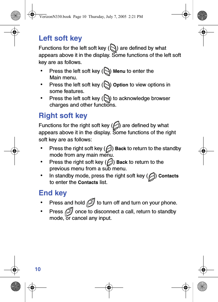 10Left soft keyFunctions for the left soft key ( ) are defined by what appears above it in the display. Some functions of the left soft key are as follows. • Press the left soft key ( ) Menu to enter the Main menu. • Press the left soft key ( ) Option to view options in some features. • Press the left soft key ( ) to acknowledge browser charges and other functions.Right soft keyFunctions for the right soft key ( ) are defined by what appears above it in the display. Some functions of the right soft key are as follows: • Press the right soft key ( ) Back to return to the standby mode from any main menu. • Press the right soft key ( ) Back to return to the previous menu from a sub menu. • In standby mode, press the right soft key ( ) Contacts to enter the Contacts list.End key • Press and hold   to turn off and turn on your phone. • Press   once to disconnect a call, return to standby mode, or cancel any input.VerizonN330.book  Page 10  Thursday, July 7, 2005  2:21 PM