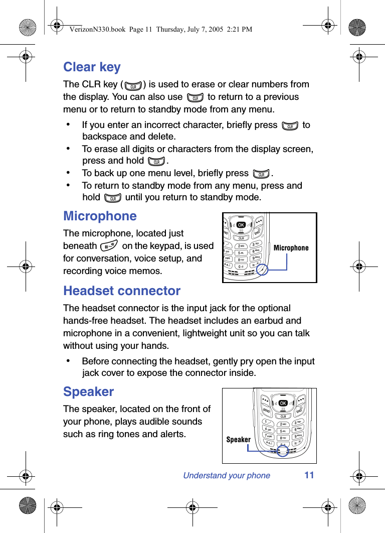 Understand your phone 11Clear keyThe CLR key ( ) is used to erase or clear numbers from the display. You can also use   to return to a previous menu or to return to standby mode from any menu. • If you enter an incorrect character, briefly press   to backspace and delete. • To erase all digits or characters from the display screen, press and hold  . • To back up one menu level, briefly press  . • To return to standby mode from any menu, press and hold   until you return to standby mode.MicrophoneThe microphone, located just beneath   on the keypad, is used for conversation, voice setup, and recording voice memos.Headset connectorThe headset connector is the input jack for the optional hands-free headset. The headset includes an earbud and microphone in a convenient, lightweight unit so you can talk without using your hands. • Before connecting the headset, gently pry open the input jack cover to expose the connector inside.SpeakerThe speaker, located on the front of your phone, plays audible sounds such as ring tones and alerts.MicrophoneSpeakerVerizonN330.book  Page 11  Thursday, July 7, 2005  2:21 PM