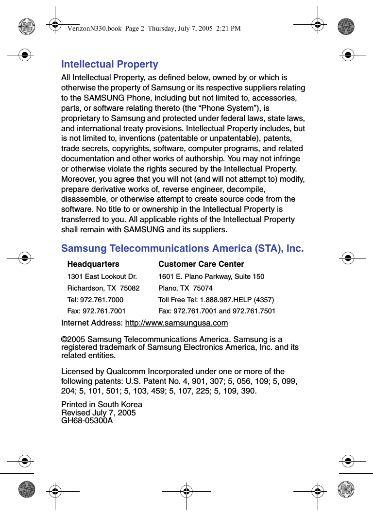 Intellectual PropertyAll Intellectual Property, as defined below, owned by or which is otherwise the property of Samsung or its respective suppliers relating to the SAMSUNG Phone, including but not limited to, accessories, parts, or software relating thereto (the “Phone System”), is proprietary to Samsung and protected under federal laws, state laws, and international treaty provisions. Intellectual Property includes, but is not limited to, inventions (patentable or unpatentable), patents, trade secrets, copyrights, software, computer programs, and related documentation and other works of authorship. You may not infringe or otherwise violate the rights secured by the Intellectual Property. Moreover, you agree that you will not (and will not attempt to) modify, prepare derivative works of, reverse engineer, decompile, disassemble, or otherwise attempt to create source code from the software. No title to or ownership in the Intellectual Property is transferred to you. All applicable rights of the Intellectual Property shall remain with SAMSUNG and its suppliers.Samsung Telecommunications America (STA), Inc.Internet Address: http://www.samsungusa.com©2005 Samsung Telecommunications America. Samsung is a registered trademark of Samsung Electronics America, Inc. and its related entities.Licensed by Qualcomm Incorporated under one or more of the following patents: U.S. Patent No. 4, 901, 307; 5, 056, 109; 5, 099, 204; 5, 101, 501; 5, 103, 459; 5, 107, 225; 5, 109, 390.Printed in South KoreaRevised July 7, 2005GH68-05300AHeadquarters Customer Care Center1301 East Lookout Dr. 1601 E. Plano Parkway, Suite 150Richardson, TX  75082 Plano, TX  75074Tel: 972.761.7000 Toll Free Tel: 1.888.987.HELP (4357)Fax: 972.761.7001 Fax: 972.761.7001 and 972.761.7501VerizonN330.book  Page 2  Thursday, July 7, 2005  2:21 PM