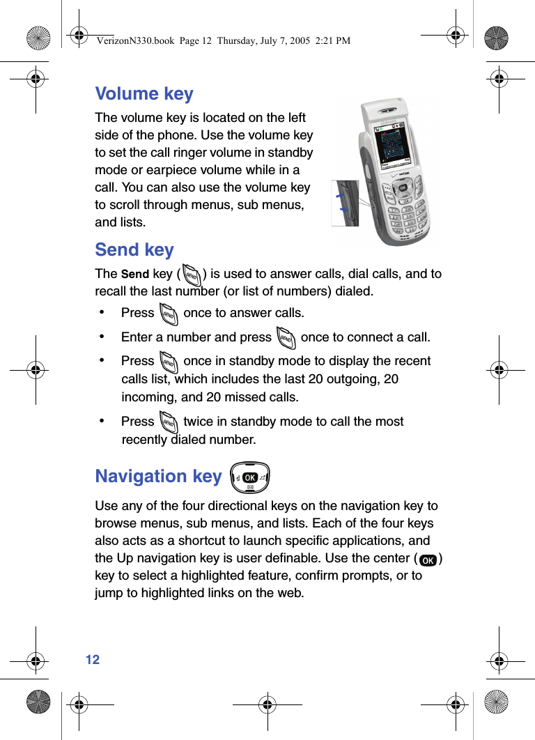 12Volume keyThe volume key is located on the left side of the phone. Use the volume key to set the call ringer volume in standby mode or earpiece volume while in a call. You can also use the volume key to scroll through menus, sub menus, and lists.Send keyThe Send key ( ) is used to answer calls, dial calls, and to recall the last number (or list of numbers) dialed. • Press   once to answer calls. • Enter a number and press   once to connect a call. • Press  once in standby mode to display the recent calls list, which includes the last 20 outgoing, 20 incoming, and 20 missed calls. • Press   twice in standby mode to call the most recently dialed number.Navigation key Use any of the four directional keys on the navigation key to browse menus, sub menus, and lists. Each of the four keys also acts as a shortcut to launch specific applications, and the Up navigation key is user definable. Use the center ( ) key to select a highlighted feature, confirm prompts, or to jump to highlighted links on the web.VerizonN330.book  Page 12  Thursday, July 7, 2005  2:21 PM
