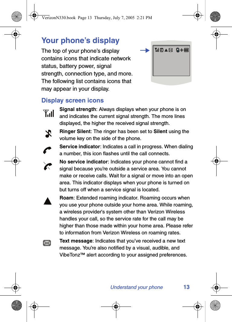 Understand your phone 13Your phone’s displayThe top of your phone’s display contains icons that indicate network status, battery power, signal strength, connection type, and more. The following list contains icons that may appear in your display.Display screen iconsSignal strength: Always displays when your phone is on and indicates the current signal strength. The more lines displayed, the higher the received signal strength.Ringer Silent: The ringer has been set to Silent using the volume key on the side of the phone. Service indicator: Indicates a call in progress. When dialing a number, this icon flashes until the call connects.No service indicator: Indicates your phone cannot find a signal because you’re outside a service area. You cannot make or receive calls. Wait for a signal or move into an open area. This indicator displays when your phone is turned on but turns off when a service signal is located.Roam: Extended roaming indicator. Roaming occurs when you use your phone outside your home area. While roaming, a wireless provider&apos;s system other than Verizon Wireless handles your call, so the service rate for the call may be higher than those made within your home area. Please refer to information from Verizon Wireless on roaming rates.Text message: Indicates that you’ve received a new text message. You’re also notified by a visual, audible, and VibeTonz™ alert according to your assigned preferences.VerizonN330.book  Page 13  Thursday, July 7, 2005  2:21 PM