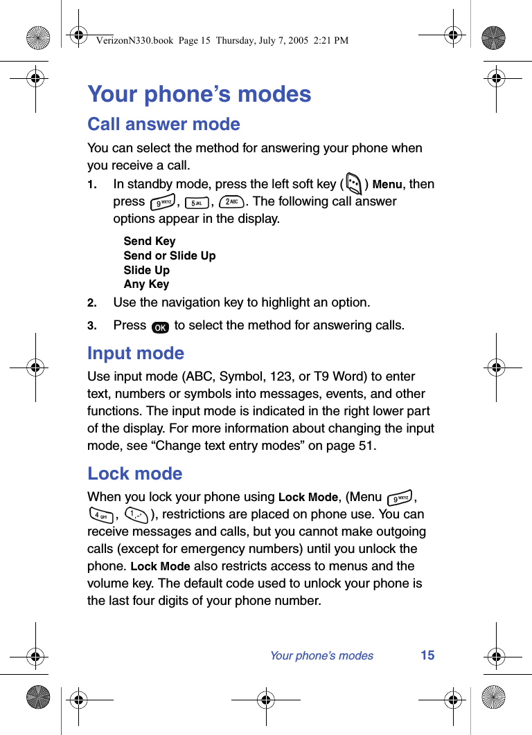 Your phone’s modes 15Your phone’s modesCall answer modeYou can select the method for answering your phone when you receive a call. 1. In standby mode, press the left soft key ( ) Menu, then press  ,  ,  . The following call answer options appear in the display.Send KeySend or Slide UpSlide UpAny Key2. Use the navigation key to highlight an option.3. Press   to select the method for answering calls.Input modeUse input mode (ABC, Symbol, 123, or T9 Word) to enter text, numbers or symbols into messages, events, and other functions. The input mode is indicated in the right lower part of the display. For more information about changing the input mode, see “Change text entry modes” on page 51.Lock modeWhen you lock your phone using Lock Mode, (Menu  , ,  ), restrictions are placed on phone use. You can receive messages and calls, but you cannot make outgoing calls (except for emergency numbers) until you unlock the phone. Lock Mode also restricts access to menus and the volume key. The default code used to unlock your phone is the last four digits of your phone number.VerizonN330.book  Page 15  Thursday, July 7, 2005  2:21 PM