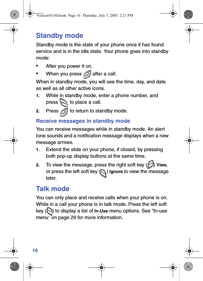16Standby modeStandby mode is the state of your phone once it has found service and is in the idle state. Your phone goes into standby mode:•After you power it on.•When you press   after a call.When in standby mode, you will see the time, day, and date as well as all other active icons.1. While in standby mode, enter a phone number, and press   to place a call.2. Press   to return to standby mode.Receive messages in standby modeYou can receive messages while in standby mode. An alert tone sounds and a notification message displays when a new message arrives. 1. Extend the slide on your phone, if closed, by pressing both pop-up display buttons at the same time.2. To view the message, press the right soft key ( ) View, or press the left soft key ( ) Ignore to view the message later.Talk modeYou can only place and receive calls when your phone is on. While in a call your phone is in talk mode. Press the left soft key ( ) to display a list of In-Use menu options. See “In-use menu” on page 29 for more information. VerizonN330.book  Page 16  Thursday, July 7, 2005  2:21 PM