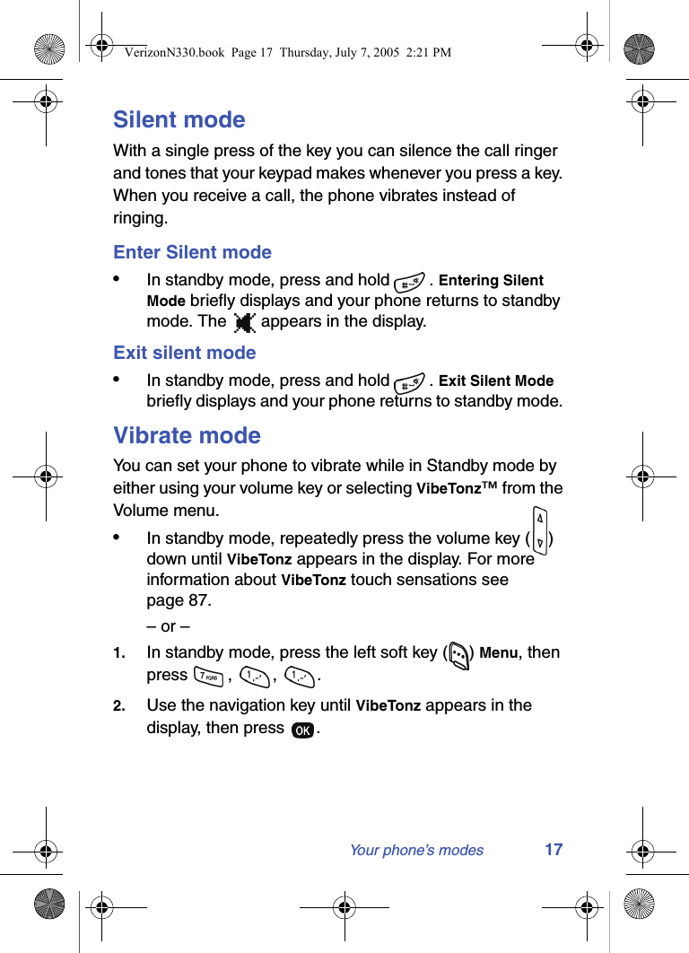 Your phone’s modes 17Silent modeWith a single press of the key you can silence the call ringer and tones that your keypad makes whenever you press a key. When you receive a call, the phone vibrates instead of ringing. Enter Silent mode•In standby mode, press and hold  . Entering Silent Mode briefly displays and your phone returns to standby mode. The   appears in the display.Exit silent mode•In standby mode, press and hold  . Exit Silent Mode briefly displays and your phone returns to standby mode. Vibrate modeYou can set your phone to vibrate while in Standby mode by either using your volume key or selecting VibeTonz™ from the Volume menu.•In standby mode, repeatedly press the volume key ( ) down until VibeTonz appears in the display. For more information about VibeTonz touch sensations see page 87.– or –1. In standby mode, press the left soft key ( ) Menu, then press , , .2. Use the navigation key until VibeTonz appears in the display, then press  .VerizonN330.book  Page 17  Thursday, July 7, 2005  2:21 PM