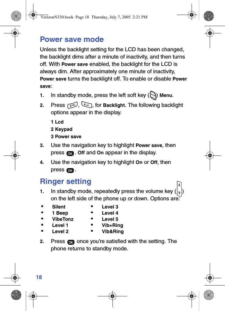 18Power save modeUnless the backlight setting for the LCD has been changed, the backlight dims after a minute of inactivity, and then turns off. With Power save enabled, the backlight for the LCD is always dim. After approximately one minute of inactivity, Power save turns the backlight off. To enable or disable Power save:1. In standby mode, press the left soft key ( ) Menu.2. Press , , for Backlight. The following backlight options appear in the display.1 Lcd2 Keypad3 Power save3. Use the navigation key to highlight Power save, then press . Off and On appear in the display.4. Use the navigation key to highlight On or Off, then press .Ringer setting1. In standby mode, repeatedly press the volume key ( ) on the left side of the phone up or down. Options are:2. Press   once you’re satisfied with the setting. The phone returns to standby mode.•Silent •Level 3•1 Beep •Level 4•VibeTonz •Level 5•Level 1 •Vib+Ring•Level 2 •Vib&amp;RingVerizonN330.book  Page 18  Thursday, July 7, 2005  2:21 PM