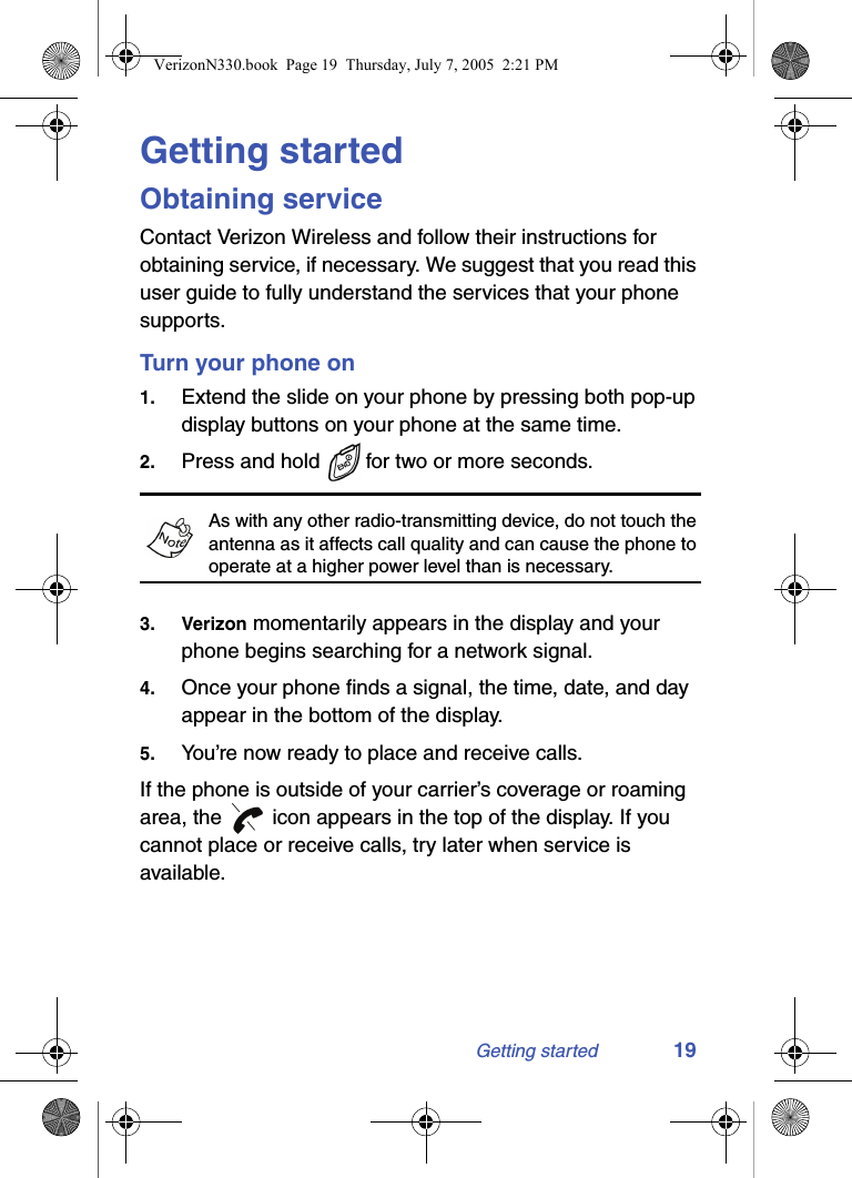 Getting started 19Getting startedObtaining serviceContact Verizon Wireless and follow their instructions for obtaining service, if necessary. We suggest that you read this user guide to fully understand the services that your phone supports.Turn your phone on1. Extend the slide on your phone by pressing both pop-up display buttons on your phone at the same time.2. Press and hold   for two or more seconds. As with any other radio-transmitting device, do not touch the antenna as it affects call quality and can cause the phone to operate at a higher power level than is necessary.3. Verizon momentarily appears in the display and your phone begins searching for a network signal.4. Once your phone finds a signal, the time, date, and day appear in the bottom of the display.5. You’re now ready to place and receive calls.If the phone is outside of your carrier’s coverage or roaming area, the   icon appears in the top of the display. If you cannot place or receive calls, try later when service is available.VerizonN330.book  Page 19  Thursday, July 7, 2005  2:21 PM