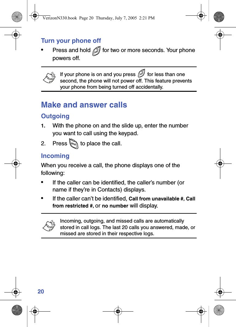 20Turn your phone off•Press and hold   for two or more seconds. Your phone powers off.If your phone is on and you press   for less than one second, the phone will not power off. This feature prevents your phone from being turned off accidentally.Make and answer callsOutgoing1. With the phone on and the slide up, enter the number you want to call using the keypad.2. Press   to place the call.IncomingWhen you receive a call, the phone displays one of the following:•If the caller can be identified, the caller’s number (or name if they’re in Contacts) displays.•If the caller can’t be identified, Call from unavailable #, Call from restricted #, or no number will display.Incoming, outgoing, and missed calls are automatically stored in call logs. The last 20 calls you answered, made, or missed are stored in their respective logs.VerizonN330.book  Page 20  Thursday, July 7, 2005  2:21 PM