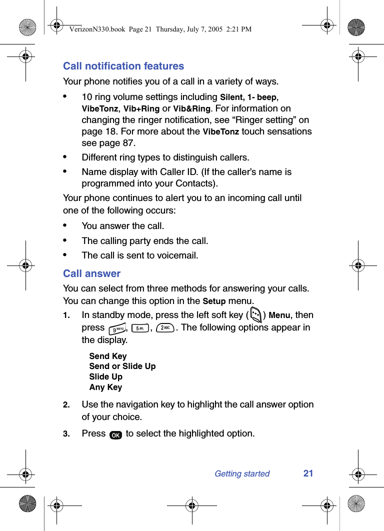 Getting started 21Call notification featuresYour phone notifies you of a call in a variety of ways.•10 ring volume settings including Silent, 1- beep, VibeTonz, Vib+Ring or Vib&amp;Ring. For information on changing the ringer notification, see “Ringer setting” on page 18. For more about the VibeTonz touch sensations see page 87.•Different ring types to distinguish callers.•Name display with Caller ID. (If the caller’s name is programmed into your Contacts).Your phone continues to alert you to an incoming call until one of the following occurs:•You answer the call.•The calling party ends the call.•The call is sent to voicemail.Call answerYou can select from three methods for answering your calls. You can change this option in the Setup menu.1. In standby mode, press the left soft key ( ) Menu, then press  ,  ,  . The following options appear in the display.Send KeySend or Slide UpSlide UpAny Key2. Use the navigation key to highlight the call answer option of your choice.3. Press   to select the highlighted option.VerizonN330.book  Page 21  Thursday, July 7, 2005  2:21 PM