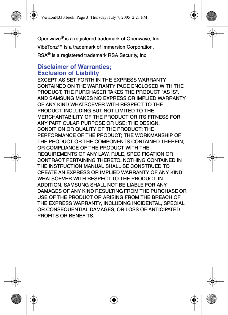 Openwave® is a registered trademark of Openwave, Inc.VibeTonz™ is a trademark of Immersion Corporation.RSA® is a registered trademark RSA Security, Inc.Disclaimer of Warranties; Exclusion of LiabilityEXCEPT AS SET FORTH IN THE EXPRESS WARRANTY CONTAINED ON THE WARRANTY PAGE ENCLOSED WITH THE PRODUCT, THE PURCHASER TAKES THE PRODUCT &quot;AS IS&quot;, AND SAMSUNG MAKES NO EXPRESS OR IMPLIED WARRANTY OF ANY KIND WHATSOEVER WITH RESPECT TO THE PRODUCT, INCLUDING BUT NOT LIMITED TO THE MERCHANTABILITY OF THE PRODUCT OR ITS FITNESS FOR ANY PARTICULAR PURPOSE OR USE; THE DESIGN, CONDITION OR QUALITY OF THE PRODUCT; THE PERFORMANCE OF THE PRODUCT; THE WORKMANSHIP OF THE PRODUCT OR THE COMPONENTS CONTAINED THEREIN; OR COMPLIANCE OF THE PRODUCT WITH THE REQUIREMENTS OF ANY LAW, RULE, SPECIFICATION OR CONTRACT PERTAINING THERETO. NOTHING CONTAINED IN THE INSTRUCTION MANUAL SHALL BE CONSTRUED TO CREATE AN EXPRESS OR IMPLIED WARRANTY OF ANY KIND WHATSOEVER WITH RESPECT TO THE PRODUCT. IN ADDITION, SAMSUNG SHALL NOT BE LIABLE FOR ANY DAMAGES OF ANY KIND RESULTING FROM THE PURCHASE OR USE OF THE PRODUCT OR ARISING FROM THE BREACH OF THE EXPRESS WARRANTY, INCLUDING INCIDENTAL, SPECIAL OR CONSEQUENTIAL DAMAGES, OR LOSS OF ANTICIPATED PROFITS OR BENEFITS.VerizonN330.book  Page 3  Thursday, July 7, 2005  2:21 PM