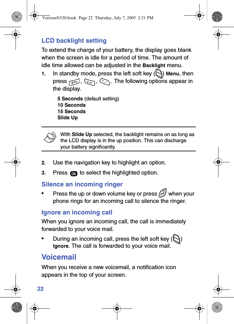 22LCD backlight settingTo extend the charge of your battery, the display goes blank when the screen is idle for a period of time. The amount of idle time allowed can be adjusted in the Backlight menu.1. In standby mode, press the left soft key ( ) Menu, then press  ,  ,  . The following options appear in the display.5 Seconds (default setting)10 Seconds15 SecondsSlide UpWith Slide Up selected, the backlight remains on as long as the LCD display is in the up position. This can discharge your battery significantly.2. Use the navigation key to highlight an option.3. Press   to select the highlighted option.Silence an incoming ringer•Press the up or down volume key or press   when your phone rings for an incoming call to silence the ringer.Ignore an incoming callWhen you ignore an incoming call, the call is immediately forwarded to your voice mail.•During an incoming call, press the left soft key ( ) Ignore. The call is forwarded to your voice mail.VoicemailWhen you receive a new voicemail, a notification icon appears in the top of your screen.VerizonN330.book  Page 22  Thursday, July 7, 2005  2:21 PM