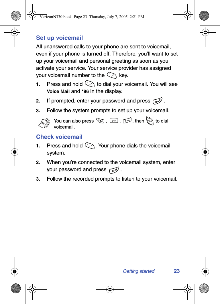 Getting started 23Set up voicemailAll unanswered calls to your phone are sent to voicemail, even if your phone is turned off. Therefore, you’ll want to set up your voicemail and personal greeting as soon as you activate your service. Your service provider has assigned your voicemail number to the   key. 1. Press and hold   to dial your voicemail. You will see Voice Mail and *86 in the display.2. If prompted, enter your password and press  .3. Follow the system prompts to set up your voicemail.You can also press  ,  ,  , then   to dial voicemail.Check voicemail1. Press and hold  . Your phone dials the voicemail system.2. When you’re connected to the voicemail system, enter your password and press  .3. Follow the recorded prompts to listen to your voicemail.VerizonN330.book  Page 23  Thursday, July 7, 2005  2:21 PM