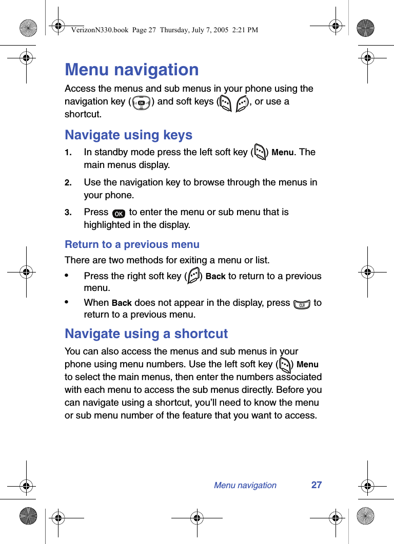 Menu navigation 27Menu navigationAccess the menus and sub menus in your phone using the navigation key ( ) and soft keys (   ), or use a shortcut.Navigate using keys1. In standby mode press the left soft key ( ) Menu. The main menus display.2. Use the navigation key to browse through the menus in your phone.3. Press   to enter the menu or sub menu that is highlighted in the display.Return to a previous menuThere are two methods for exiting a menu or list. •Press the right soft key ( ) Back to return to a previous menu.•When Back does not appear in the display, press   to return to a previous menu.Navigate using a shortcutYou can also access the menus and sub menus in your phone using menu numbers. Use the left soft key ( ) Menu to select the main menus, then enter the numbers associated with each menu to access the sub menus directly. Before you can navigate using a shortcut, you’ll need to know the menu or sub menu number of the feature that you want to access.VerizonN330.book  Page 27  Thursday, July 7, 2005  2:21 PM