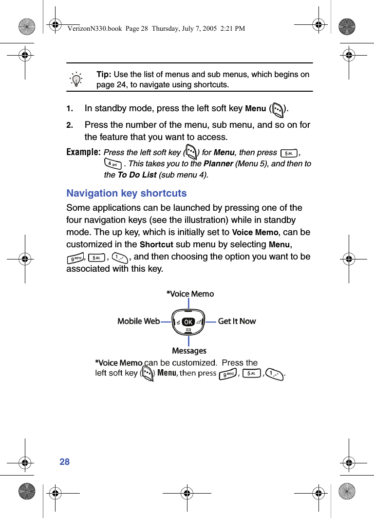 28Tip: Use the list of menus and sub menus, which begins on page 24, to navigate using shortcuts.1. In standby mode, press the left soft key Menu ().2. Press the number of the menu, sub menu, and so on for the feature that you want to access.Example: Press the left soft key ( ) for Menu, then press  , . This takes you to the Planner (Menu 5), and then to the To Do L i st (sub menu 4).Navigation key shortcutsSome applications can be launched by pressing one of the four navigation keys (see the illustration) while in standby mode. The up key, which is initially set to Voice Memo, can be customized in the Shortcut sub menu by selecting Menu,, , , and then choosing the option you want to be associated with this key.VerizonN330.book  Page 28  Thursday, July 7, 2005  2:21 PM