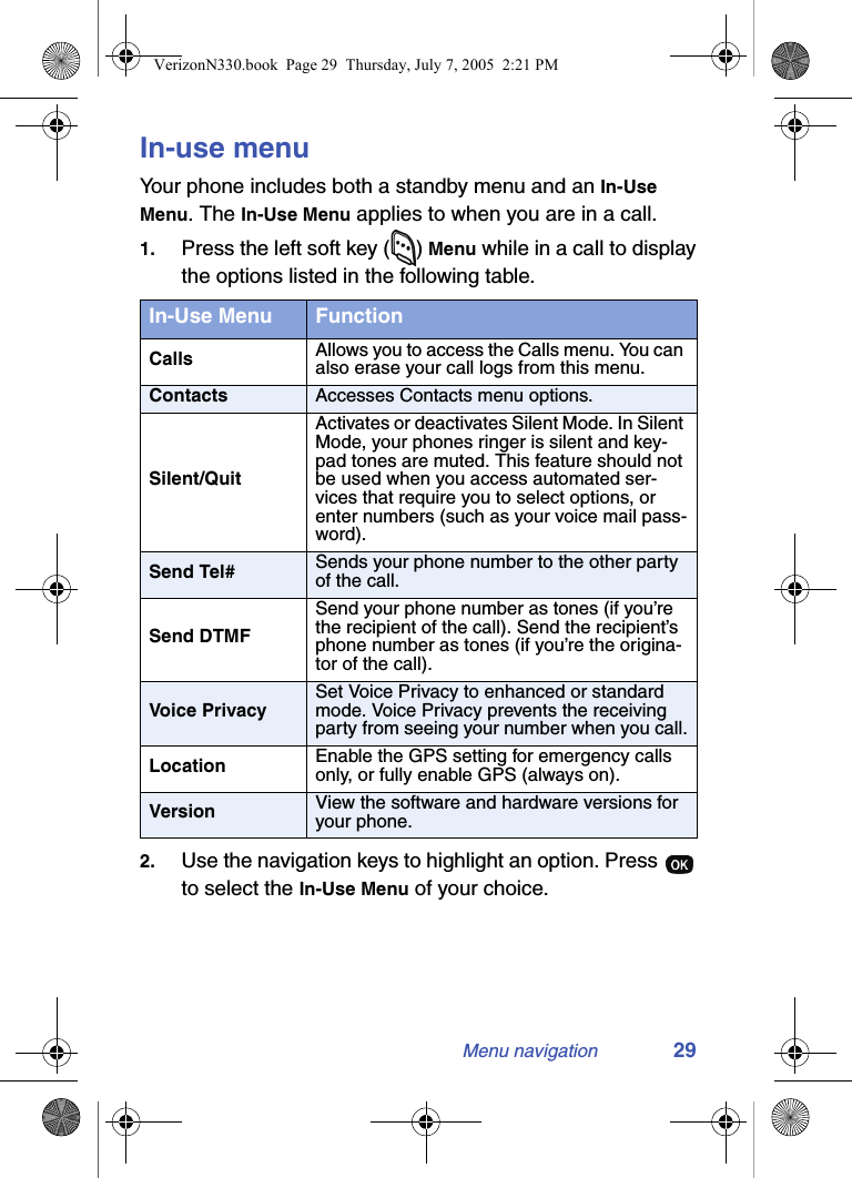 Menu navigation 29In-use menuYour phone includes both a standby menu and an In-Use Menu. The In-Use Menu applies to when you are in a call.1. Press the left soft key ( ) Menu while in a call to display the options listed in the following table.2. Use the navigation keys to highlight an option. Press   to select the In-Use Menu of your choice.In-Use Menu FunctionCalls Allows you to access the Calls menu. You can also erase your call logs from this menu.Contacts Accesses Contacts menu options.Silent/QuitActivates or deactivates Silent Mode. In Silent Mode, your phones ringer is silent and key-pad tones are muted. This feature should not be used when you access automated ser-vices that require you to select options, or enter numbers (such as your voice mail pass-word).Send Tel# Sends your phone number to the other party of the call.Send DTMFSend your phone number as tones (if you’re the recipient of the call). Send the recipient’s phone number as tones (if you’re the origina-tor of the call). Voice PrivacySet Voice Privacy to enhanced or standard mode. Voice Privacy prevents the receiving party from seeing your number when you call.Location Enable the GPS setting for emergency calls only, or fully enable GPS (always on).Version View the software and hardware versions for your phone.VerizonN330.book  Page 29  Thursday, July 7, 2005  2:21 PM