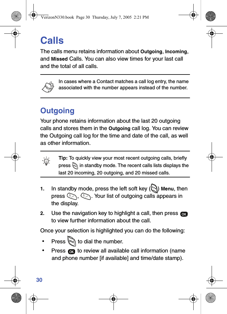 30CallsThe calls menu retains information about Outgoing, Incoming, and Missed Calls. You can also view times for your last call and the total of all calls.In cases where a Contact matches a call log entry, the name associated with the number appears instead of the number.OutgoingYour phone retains information about the last 20 outgoing calls and stores them in the Outgoing call log. You can review the Outgoing call log for the time and date of the call, as well as other information.Tip: To quickly view your most recent outgoing calls, briefly press   in standby mode. The recent calls lists displays the last 20 incoming, 20 outgoing, and 20 missed calls.1. In standby mode, press the left soft key ( ) Menu, then press  ,  . Your list of outgoing calls appears in the display.2. Use the navigation key to highlight a call, then press   to view further information about the call.Once your selection is highlighted you can do the following: • Press   to dial the number. • Press   to review all available call information (name and phone number [if available] and time/date stamp).VerizonN330.book  Page 30  Thursday, July 7, 2005  2:21 PM