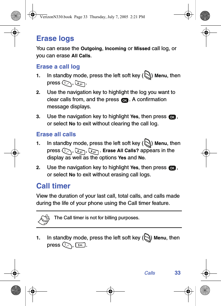 Calls 33Erase logsYou can erase the Outgoing, Incoming or Missed call log, or you can erase All Calls.Erase a call log1. In standby mode, press the left soft key ( ) Menu, then press , .2. Use the navigation key to highlight the log you want to clear calls from, and the press  . A confirmation message displays.3. Use the navigation key to highlight Yes, then press  , or select No to exit without clearing the call log.Erase all calls1. In standby mode, press the left soft key ( ) Menu, then press , , . Erase All Calls? appears in the display as well as the options Yes and No.2. Use the navigation key to highlight Yes, then press  , or select No to exit without erasing call logs.Call timerView the duration of your last call, total calls, and calls made during the life of your phone using the Call timer feature. The Call timer is not for billing purposes.1. In standby mode, press the left soft key () Menu, then press , . VerizonN330.book  Page 33  Thursday, July 7, 2005  2:21 PM