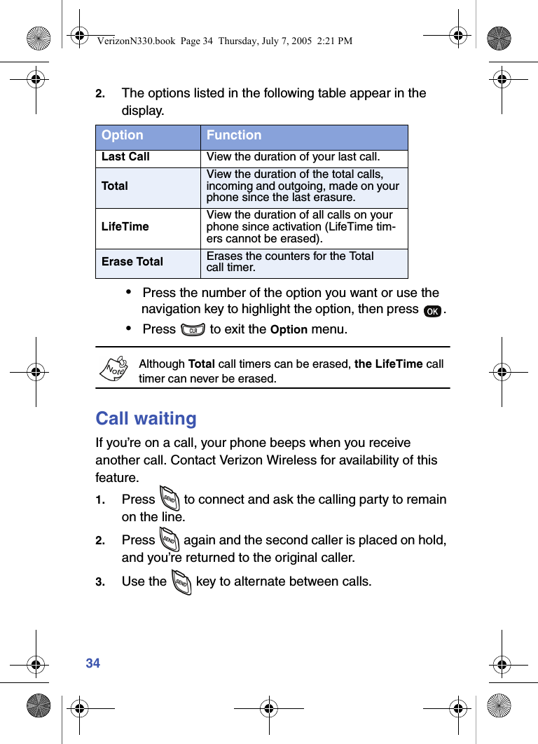 342. The options listed in the following table appear in the display.•Press the number of the option you want or use the navigation key to highlight the option, then press  . •Press   to exit the Option menu.Although Total call timers can be erased, the LifeTime call timer can never be erased.Call waitingIf you’re on a call, your phone beeps when you receive another call. Contact Verizon Wireless for availability of this feature.1. Press   to connect and ask the calling party to remain on the line.2. Press   again and the second caller is placed on hold, and you’re returned to the original caller.3. Use the   key to alternate between calls.Option FunctionLast Call View the duration of your last call.TotalView the duration of the total calls, incoming and outgoing, made on your phone since the last erasure.LifeTimeView the duration of all calls on your phone since activation (LifeTime tim-ers cannot be erased).Erase Total Erases the counters for the Total call timer.VerizonN330.book  Page 34  Thursday, July 7, 2005  2:21 PM