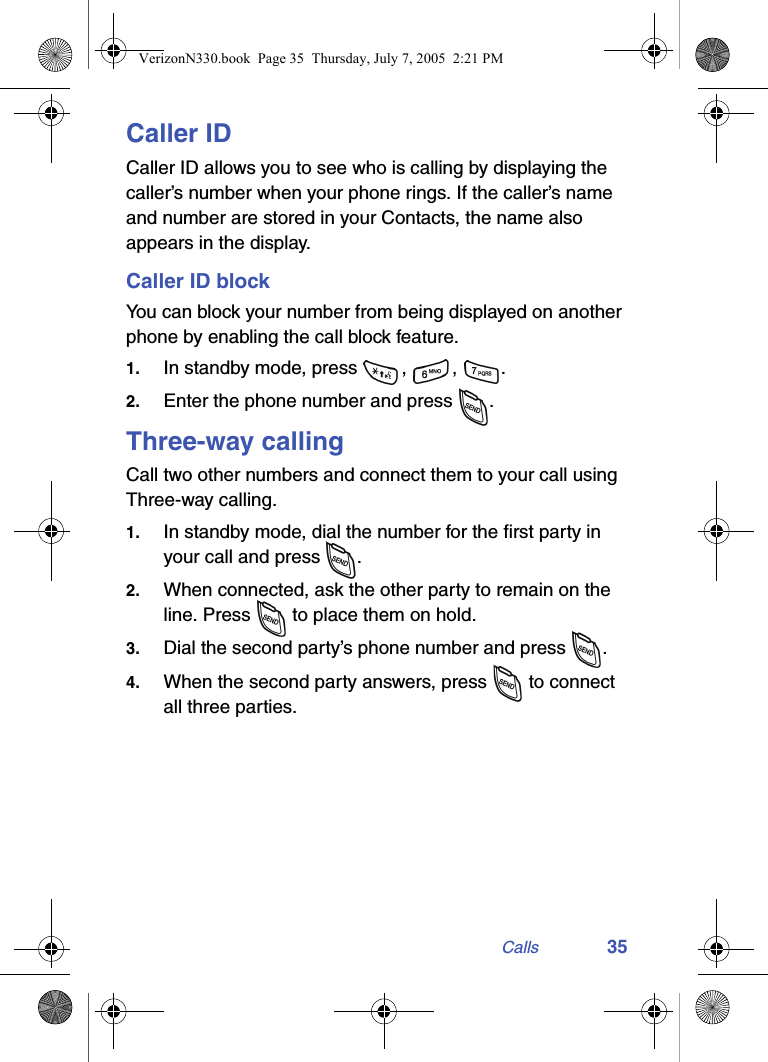 Calls 35Caller IDCaller ID allows you to see who is calling by displaying the caller’s number when your phone rings. If the caller’s name and number are stored in your Contacts, the name also appears in the display.Caller ID blockYou can block your number from being displayed on another phone by enabling the call block feature.1. In standby mode, press  ,  ,  .2. Enter the phone number and press  .Three-way callingCall two other numbers and connect them to your call using Three-way calling.1. In standby mode, dial the number for the first party in your call and press  . 2. When connected, ask the other party to remain on the line. Press   to place them on hold.3. Dial the second party’s phone number and press  .4. When the second party answers, press   to connect all three parties.VerizonN330.book  Page 35  Thursday, July 7, 2005  2:21 PM