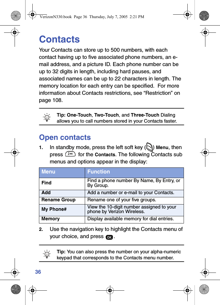 36ContactsYour Contacts can store up to 500 numbers, with each contact having up to five associated phone numbers, an e-mail address, and a picture ID. Each phone number can be up to 32 digits in length, including hard pauses, and associated names can be up to 22 characters in length. The memory location for each entry can be specified.  For more information about Contacts restrictions, see “Restriction” on page 108.Tip: One-Touch, Two-Touch, and Three-Touch Dialing allows you to call numbers stored in your Contacts faster.Open contacts1. In standby mode, press the left soft key ( ) Menu, then press   for the Contacts. The following Contacts sub menus and options appear in the display:2. Use the navigation key to highlight the Contacts menu of your choice, and press  .Tip: You can also press the number on your alpha-numeric keypad that corresponds to the Contacts menu number.Menu FunctionFind Find a phone number By Name, By Entry, or By Group.Add Add a number or e-mail to your Contacts.Rename Group Rename one of your five groups.My Phone# View the 10-digit number assigned to your phone by Verizon Wireless.Memory Display available memory for dial entries.VerizonN330.book  Page 36  Thursday, July 7, 2005  2:21 PM