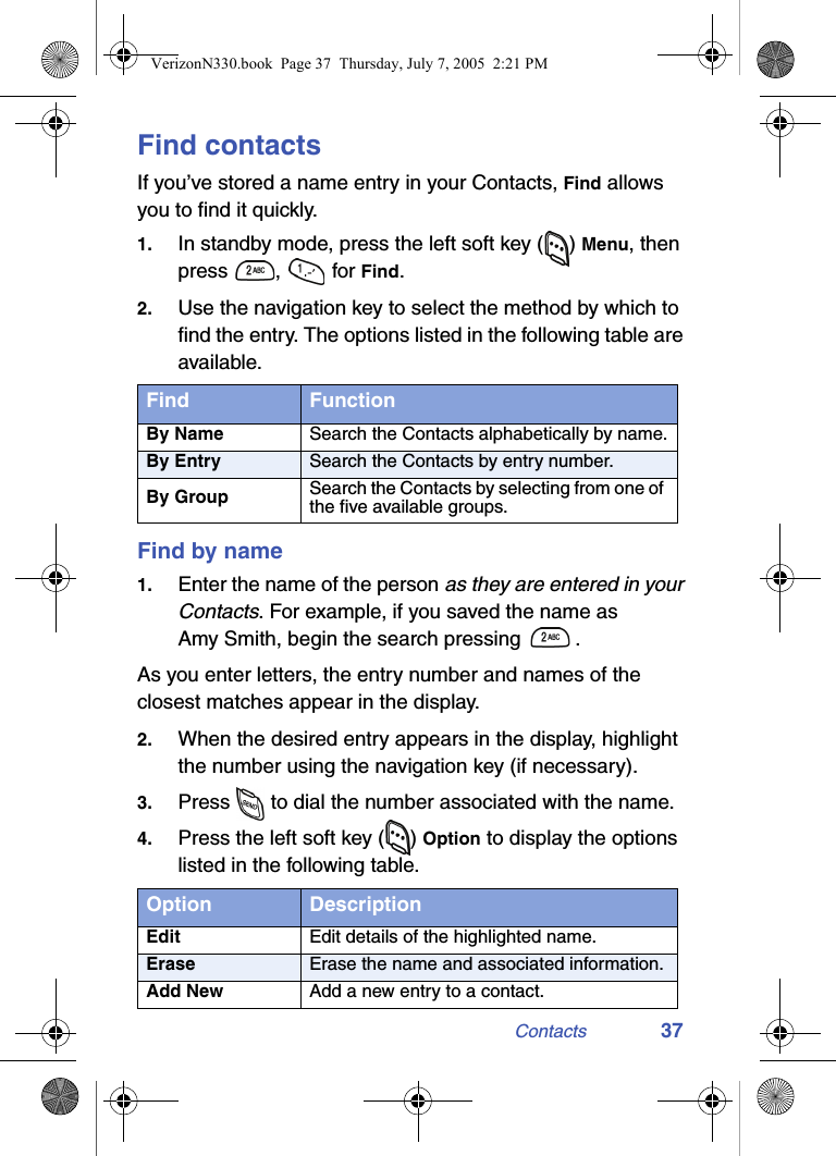 Contacts 37Find contactsIf you’ve stored a name entry in your Contacts, Find allows you to find it quickly.1. In standby mode, press the left soft key ( ) Menu, then press ,  for Find.2. Use the navigation key to select the method by which to find the entry. The options listed in the following table are available.Find by name1. Enter the name of the person as they are entered in your Contacts. For example, if you saved the name as Amy Smith, begin the search pressing  .As you enter letters, the entry number and names of the closest matches appear in the display.2. When the desired entry appears in the display, highlight the number using the navigation key (if necessary).3. Press   to dial the number associated with the name.4. Press the left soft key ( ) Option to display the options listed in the following table.Find FunctionBy Name Search the Contacts alphabetically by name.By Entry Search the Contacts by entry number.By Group Search the Contacts by selecting from one of the five available groups.Option DescriptionEdit Edit details of the highlighted name.Erase Erase the name and associated information.Add New Add a new entry to a contact.VerizonN330.book  Page 37  Thursday, July 7, 2005  2:21 PM