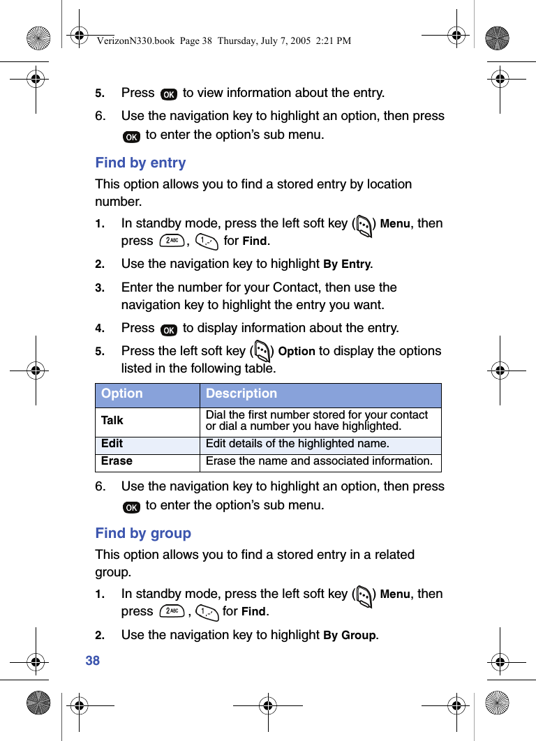 385. Press   to view information about the entry.6. Use the navigation key to highlight an option, then press  to enter the option’s sub menu.Find by entryThis option allows you to find a stored entry by location number.1. In standby mode, press the left soft key ( ) Menu, then press ,  for Find.2. Use the navigation key to highlight By Entry.3. Enter the number for your Contact, then use the navigation key to highlight the entry you want.4. Press   to display information about the entry.5. Press the left soft key ( ) Option to display the options listed in the following table.6. Use the navigation key to highlight an option, then press  to enter the option’s sub menu.Find by groupThis option allows you to find a stored entry in a related group.1. In standby mode, press the left soft key ( ) Menu, then press ,  for Find.2. Use the navigation key to highlight By Group.Option DescriptionTalk Dial the first number stored for your contact or dial a number you have highlighted.Edit Edit details of the highlighted name.Erase Erase the name and associated information.VerizonN330.book  Page 38  Thursday, July 7, 2005  2:21 PM