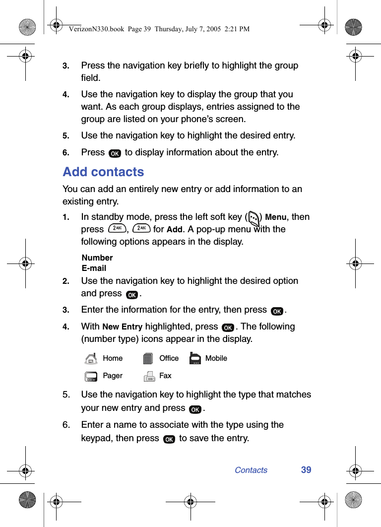 Contacts 393. Press the navigation key briefly to highlight the group field.4. Use the navigation key to display the group that you want. As each group displays, entries assigned to the group are listed on your phone’s screen.5. Use the navigation key to highlight the desired entry.6. Press   to display information about the entry.Add contactsYou can add an entirely new entry or add information to an existing entry. 1. In standby mode, press the left soft key () Menu, then press ,  for Add. A pop-up menu with the following options appears in the display.NumberE-mail2. Use the navigation key to highlight the desired option and press  .3. Enter the information for the entry, then press  .4. With New Entry highlighted, press  . The following (number type) icons appear in the display.5. Use the navigation key to highlight the type that matches your new entry and press  .6. Enter a name to associate with the type using the keypad, then press   to save the entry.Home Office MobilePager FaxVerizonN330.book  Page 39  Thursday, July 7, 2005  2:21 PM