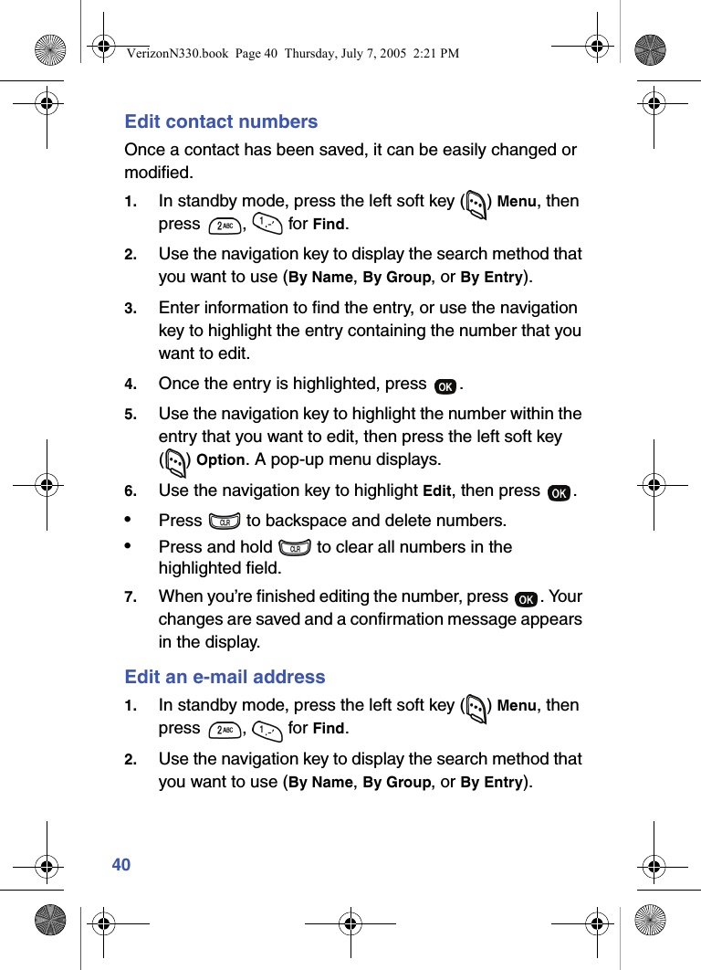 40Edit contact numbersOnce a contact has been saved, it can be easily changed or modified.1. In standby mode, press the left soft key ( ) Menu, then press ,  for Find.2. Use the navigation key to display the search method that you want to use (By Name, By Group, or By Entry).3. Enter information to find the entry, or use the navigation key to highlight the entry containing the number that you want to edit.4. Once the entry is highlighted, press  .5. Use the navigation key to highlight the number within the entry that you want to edit, then press the left soft key () Option. A pop-up menu displays.6. Use the navigation key to highlight Edit, then press  .•Press   to backspace and delete numbers.•Press and hold   to clear all numbers in the highlighted field.7. When you’re finished editing the number, press  . Your changes are saved and a confirmation message appears in the display.Edit an e-mail address1. In standby mode, press the left soft key ( ) Menu, then press ,  for Find.2. Use the navigation key to display the search method that you want to use (By Name, By Group, or By Entry).VerizonN330.book  Page 40  Thursday, July 7, 2005  2:21 PM