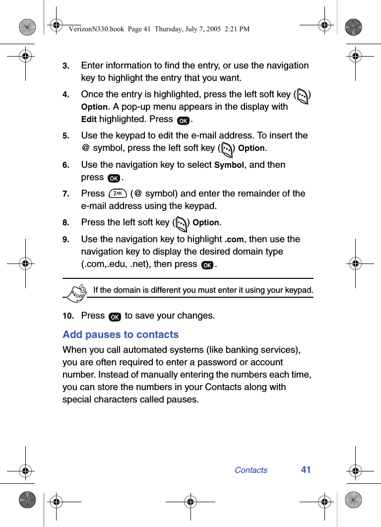 Contacts 413. Enter information to find the entry, or use the navigation key to highlight the entry that you want.4. Once the entry is highlighted, press the left soft key ( ) Option. A pop-up menu appears in the display with Edit highlighted. Press  .5. Use the keypad to edit the e-mail address. To insert the @ symbol, press the left soft key ( ) Option.6. Use the navigation key to select Symbol, and then press .7. Press   (@ symbol) and enter the remainder of the e-mail address using the keypad.8. Press the left soft key ( ) Option.9. Use the navigation key to highlight .com, then use the navigation key to display the desired domain type (.com,.edu, .net), then press  .If the domain is different you must enter it using your keypad.10. Press   to save your changes.Add pauses to contactsWhen you call automated systems (like banking services), you are often required to enter a password or account number. Instead of manually entering the numbers each time, you can store the numbers in your Contacts along with special characters called pauses. VerizonN330.book  Page 41  Thursday, July 7, 2005  2:21 PM