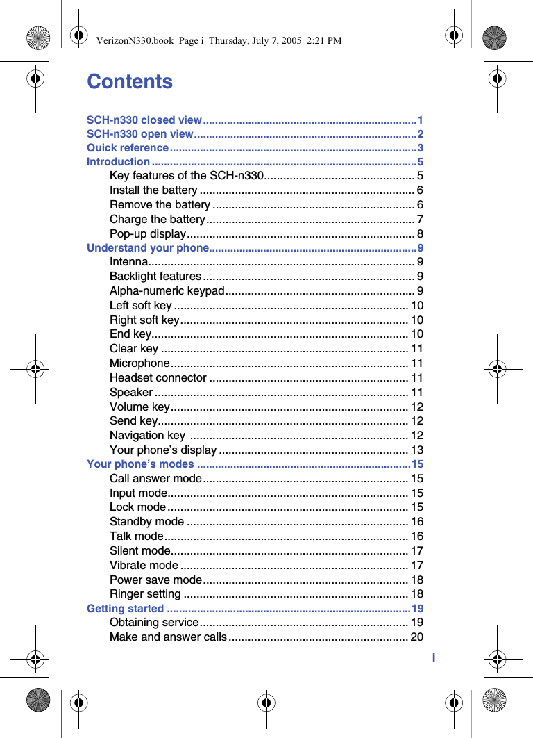 iContentsSCH-n330 closed view.......................................................................1SCH-n330 open view..........................................................................2Quick reference..................................................................................3Introduction ........................................................................................5Key features of the SCH-n330............................................... 5Install the battery ................................................................... 6Remove the battery ............................................................... 6Charge the battery................................................................. 7Pop-up display....................................................................... 8Understand your phone.....................................................................9Intenna................................................................................... 9Backlight features .................................................................. 9Alpha-numeric keypad........................................................... 9Left soft key ......................................................................... 10Right soft key....................................................................... 10End key................................................................................ 10Clear key ............................................................................. 11Microphone.......................................................................... 11Headset connector .............................................................. 11Speaker ............................................................................... 11Volume key.......................................................................... 12Send key.............................................................................. 12Navigation key  .................................................................... 12Your phone’s display ........................................................... 13Your phone’s modes .......................................................................15Call answer mode................................................................ 15Input mode........................................................................... 15Lock mode........................................................................... 15Standby mode ..................................................................... 16Talk mode............................................................................ 16Silent mode.......................................................................... 17Vibrate mode ....................................................................... 17Power save mode................................................................ 18Ringer setting ...................................................................... 18Getting started .................................................................................19Obtaining service................................................................. 19Make and answer calls ........................................................ 20VerizonN330.book  Page i  Thursday, July 7, 2005  2:21 PM