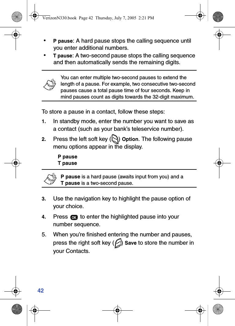 42 • P pause: A hard pause stops the calling sequence until you enter additional numbers. • T pause: A two-second pause stops the calling sequence and then automatically sends the remaining digits.You can enter multiple two-second pauses to extend the length of a pause. For example, two consecutive two-second pauses cause a total pause time of four seconds. Keep in mind pauses count as digits towards the 32-digit maximum.To store a pause in a contact, follow these steps:1. In standby mode, enter the number you want to save as a contact (such as your bank’s teleservice number).2. Press the left soft key ( ) Option. The following pause menu options appear in the display.P pauseT pauseP pause is a hard pause (awaits input from you) and a Tpause is a two-second pause.3. Use the navigation key to highlight the pause option of your choice.4. Press   to enter the highlighted pause into your number sequence.5. When you’re finished entering the number and pauses, press the right soft key ( ) Save to store the number in your Contacts.VerizonN330.book  Page 42  Thursday, July 7, 2005  2:21 PM