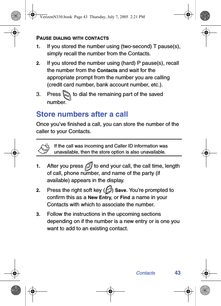 Contacts 43PAUSE DIALING WITH CONTACTS1. If you stored the number using (two-second) T pause(s), simply recall the number from the Contacts.2. If you stored the number using (hard) P pause(s), recall the number from the Contacts and wait for the appropriate prompt from the number you are calling (credit card number, bank account number, etc.).3. Press   to dial the remaining part of the saved number.Store numbers after a callOnce you’ve finished a call, you can store the number of the caller to your Contacts.If the call was incoming and Caller ID information was unavailable, then the store option is also unavailable.1. After you press  to end your call, the call time, length of call, phone number, and name of the party (if available) appears in the display.2. Press the right soft key ( ) Save. You’re prompted to confirm this as a New Entry, or Find a name in your Contacts with which to associate the number.3. Follow the instructions in the upcoming sections depending on if the number is a new entry or is one you want to add to an existing contact.VerizonN330.book  Page 43  Thursday, July 7, 2005  2:21 PM